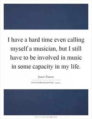 I have a hard time even calling myself a musician, but I still have to be involved in music in some capacity in my life Picture Quote #1