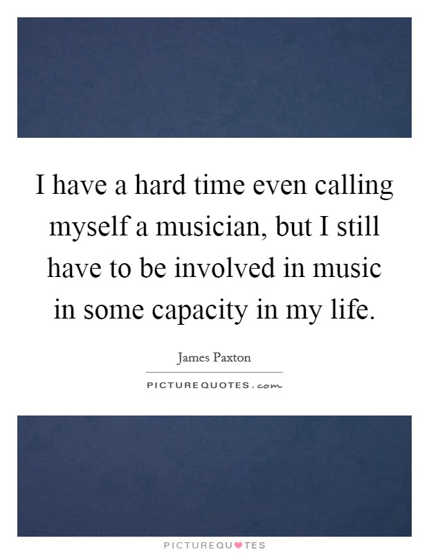 I have a hard time even calling myself a musician, but I still have to be involved in music in some capacity in my life. Picture Quote #1