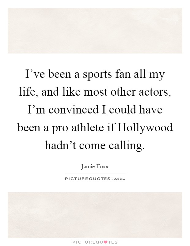 I've been a sports fan all my life, and like most other actors, I'm convinced I could have been a pro athlete if Hollywood hadn't come calling. Picture Quote #1