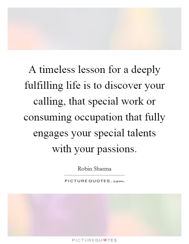A timeless lesson for a deeply fulfilling life is to discover your calling, that special work or consuming occupation that fully engages your special talents with your passions. Picture Quote #1
