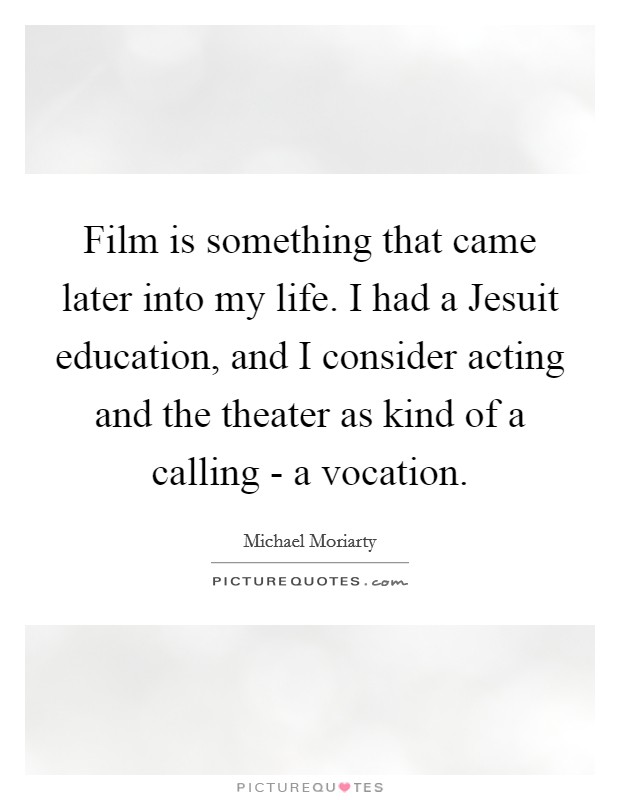 Film is something that came later into my life. I had a Jesuit education, and I consider acting and the theater as kind of a calling - a vocation. Picture Quote #1