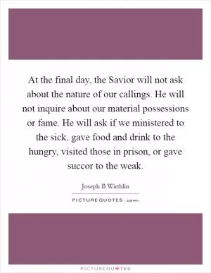 At the final day, the Savior will not ask about the nature of our callings. He will not inquire about our material possessions or fame. He will ask if we ministered to the sick, gave food and drink to the hungry, visited those in prison, or gave succor to the weak Picture Quote #1