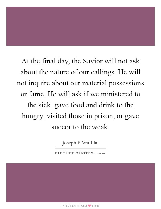 At the final day, the Savior will not ask about the nature of our callings. He will not inquire about our material possessions or fame. He will ask if we ministered to the sick, gave food and drink to the hungry, visited those in prison, or gave succor to the weak. Picture Quote #1