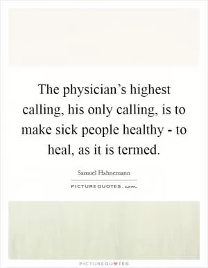 The physician’s highest calling, his only calling, is to make sick people healthy - to heal, as it is termed Picture Quote #1