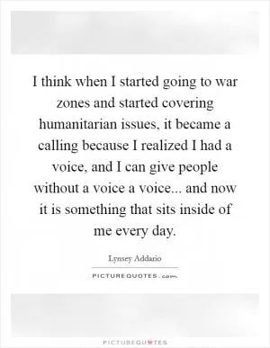 I think when I started going to war zones and started covering humanitarian issues, it became a calling because I realized I had a voice, and I can give people without a voice a voice... and now it is something that sits inside of me every day Picture Quote #1