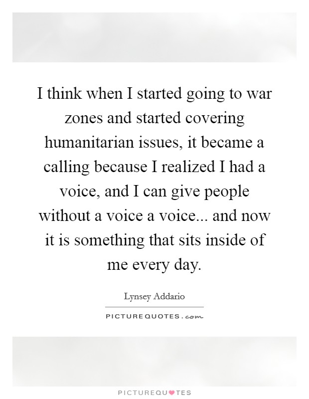 I think when I started going to war zones and started covering humanitarian issues, it became a calling because I realized I had a voice, and I can give people without a voice a voice... and now it is something that sits inside of me every day. Picture Quote #1