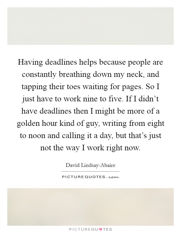 Having deadlines helps because people are constantly breathing down my neck, and tapping their toes waiting for pages. So I just have to work nine to five. If I didn't have deadlines then I might be more of a golden hour kind of guy, writing from eight to noon and calling it a day, but that's just not the way I work right now. Picture Quote #1