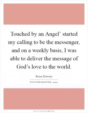 Touched by an Angel’ started my calling to be the messenger, and on a weekly basis, I was able to deliver the message of God’s love to the world Picture Quote #1