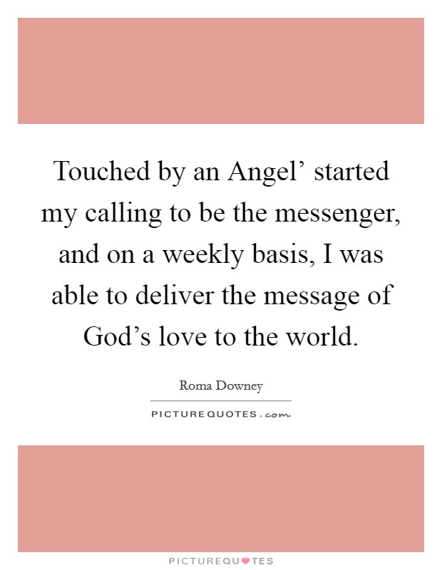 Touched by an Angel' started my calling to be the messenger, and on a weekly basis, I was able to deliver the message of God's love to the world. Picture Quote #1