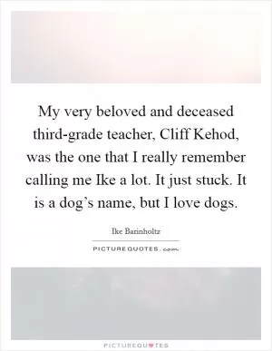 My very beloved and deceased third-grade teacher, Cliff Kehod, was the one that I really remember calling me Ike a lot. It just stuck. It is a dog’s name, but I love dogs Picture Quote #1