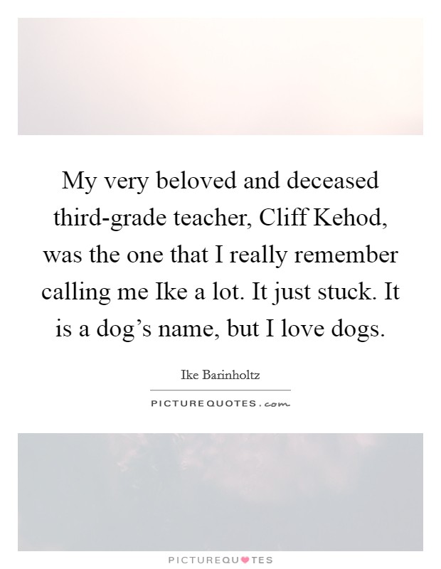 My very beloved and deceased third-grade teacher, Cliff Kehod, was the one that I really remember calling me Ike a lot. It just stuck. It is a dog's name, but I love dogs. Picture Quote #1