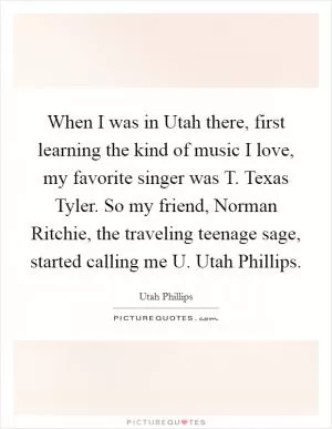 When I was in Utah there, first learning the kind of music I love, my favorite singer was T. Texas Tyler. So my friend, Norman Ritchie, the traveling teenage sage, started calling me U. Utah Phillips Picture Quote #1