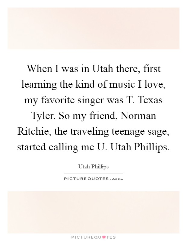 When I was in Utah there, first learning the kind of music I love, my favorite singer was T. Texas Tyler. So my friend, Norman Ritchie, the traveling teenage sage, started calling me U. Utah Phillips. Picture Quote #1