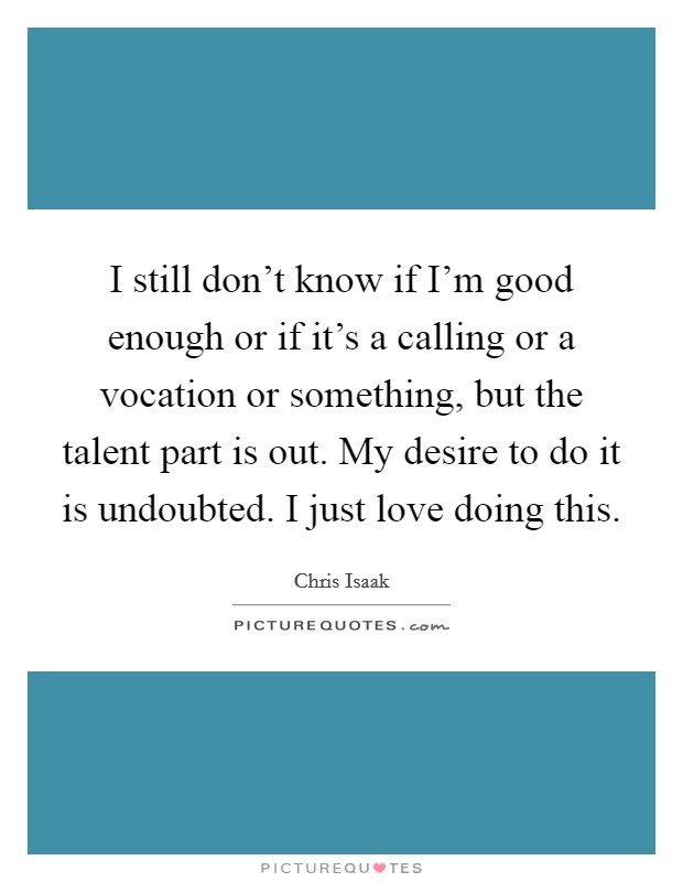 I still don't know if I'm good enough or if it's a calling or a vocation or something, but the talent part is out. My desire to do it is undoubted. I just love doing this. Picture Quote #1