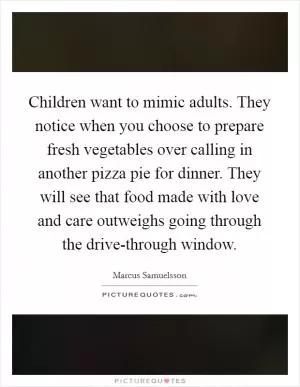 Children want to mimic adults. They notice when you choose to prepare fresh vegetables over calling in another pizza pie for dinner. They will see that food made with love and care outweighs going through the drive-through window Picture Quote #1