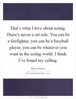 That’s what I love about acting. There’s never a set role. You can be a firefighter, you can be a baseball player, you can be whatever you want in the acting world. I think I’ve found my calling Picture Quote #1