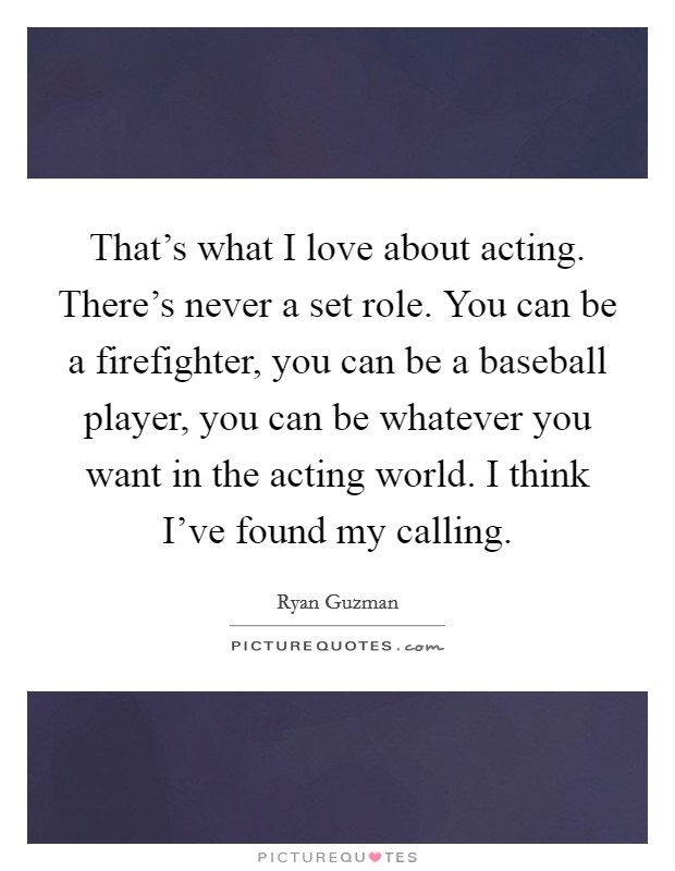 That's what I love about acting. There's never a set role. You can be a firefighter, you can be a baseball player, you can be whatever you want in the acting world. I think I've found my calling. Picture Quote #1