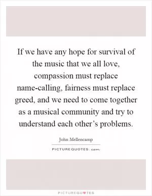 If we have any hope for survival of the music that we all love, compassion must replace name-calling, fairness must replace greed, and we need to come together as a musical community and try to understand each other’s problems Picture Quote #1