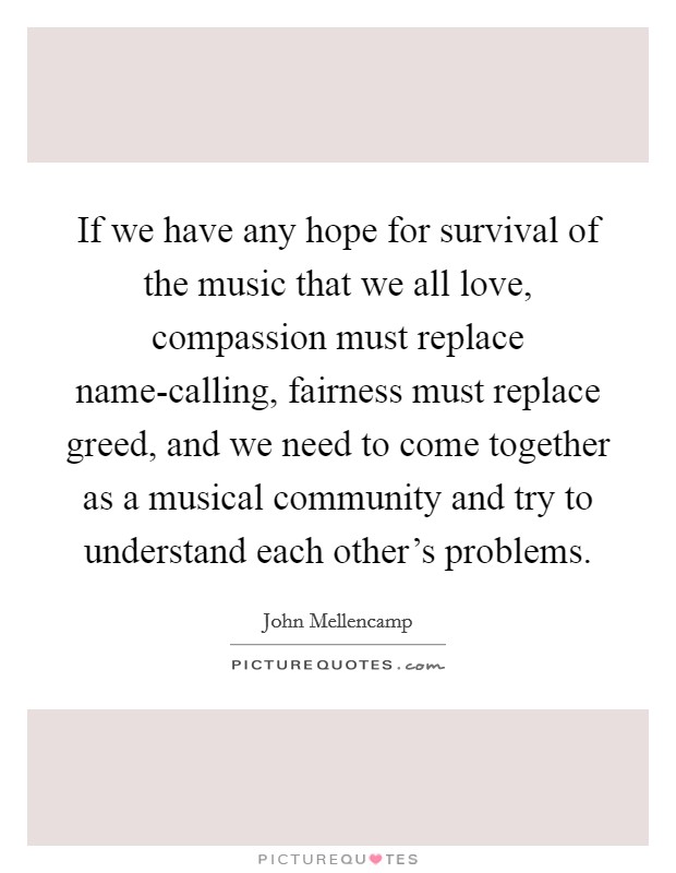 If we have any hope for survival of the music that we all love, compassion must replace name-calling, fairness must replace greed, and we need to come together as a musical community and try to understand each other's problems. Picture Quote #1