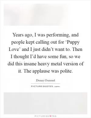 Years ago, I was performing, and people kept calling out for ‘Puppy Love’ and I just didn’t want to. Then I thought I’d have some fun, so we did this insane heavy metal version of it. The applause was polite Picture Quote #1
