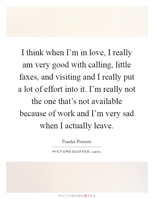I think when I'm in love, I really am very good with calling, little faxes, and visiting and I really put a lot of effort into it. I'm really not the one that's not available because of work and I'm very sad when I actually leave. Picture Quote #1
