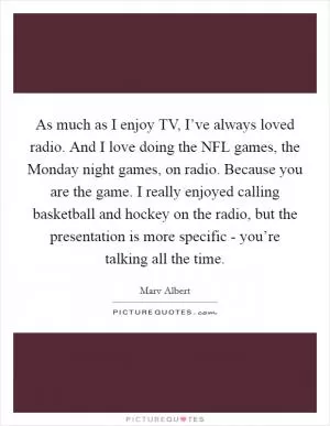 As much as I enjoy TV, I’ve always loved radio. And I love doing the NFL games, the Monday night games, on radio. Because you are the game. I really enjoyed calling basketball and hockey on the radio, but the presentation is more specific - you’re talking all the time Picture Quote #1