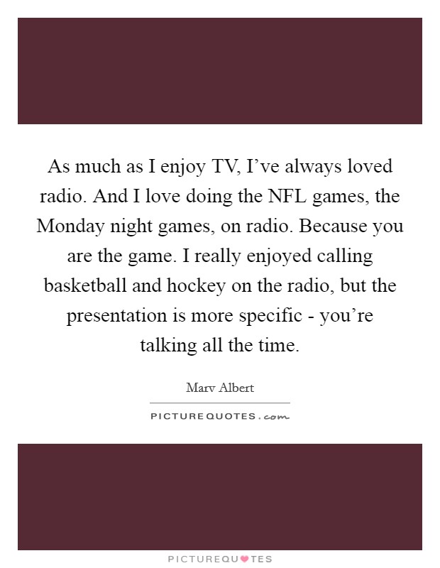 As much as I enjoy TV, I've always loved radio. And I love doing the NFL games, the Monday night games, on radio. Because you are the game. I really enjoyed calling basketball and hockey on the radio, but the presentation is more specific - you're talking all the time. Picture Quote #1