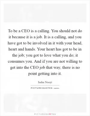 To be a CEO is a calling. You should not do it because it is a job. It is a calling, and you have got to be involved in it with your head, heart and hands. Your heart has got to be in the job; you got to love what you do; it consumes you. And if you are not willing to get into the CEO job that way, there is no point getting into it Picture Quote #1