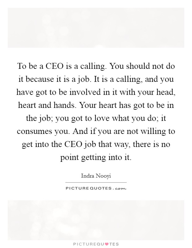To be a CEO is a calling. You should not do it because it is a job. It is a calling, and you have got to be involved in it with your head, heart and hands. Your heart has got to be in the job; you got to love what you do; it consumes you. And if you are not willing to get into the CEO job that way, there is no point getting into it. Picture Quote #1