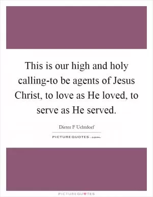 This is our high and holy calling-to be agents of Jesus Christ, to love as He loved, to serve as He served Picture Quote #1