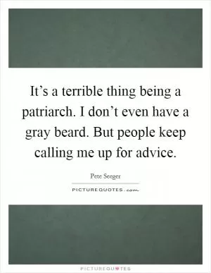 It’s a terrible thing being a patriarch. I don’t even have a gray beard. But people keep calling me up for advice Picture Quote #1