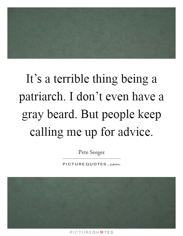 It's a terrible thing being a patriarch. I don't even have a gray beard. But people keep calling me up for advice. Picture Quote #1