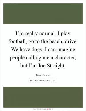 I’m really normal. I play football, go to the beach, drive. We have dogs. I can imagine people calling me a character, but I’m Joe Straight Picture Quote #1