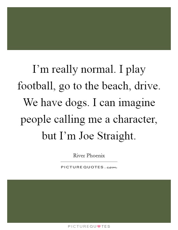 I'm really normal. I play football, go to the beach, drive. We have dogs. I can imagine people calling me a character, but I'm Joe Straight. Picture Quote #1