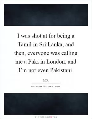 I was shot at for being a Tamil in Sri Lanka, and then, everyone was calling me a Paki in London, and I’m not even Pakistani Picture Quote #1