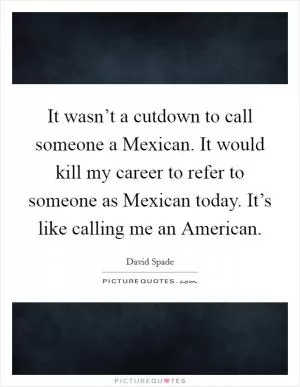 It wasn’t a cutdown to call someone a Mexican. It would kill my career to refer to someone as Mexican today. It’s like calling me an American Picture Quote #1