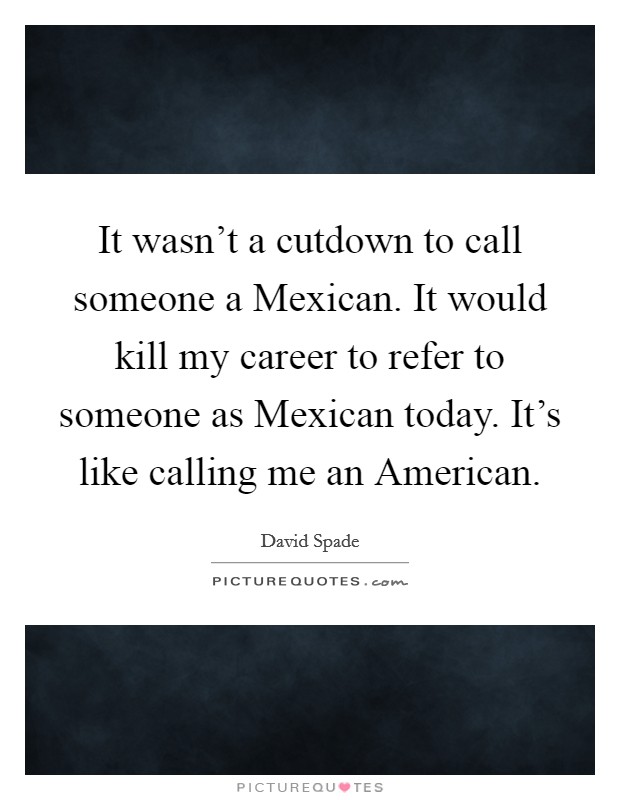 It wasn't a cutdown to call someone a Mexican. It would kill my career to refer to someone as Mexican today. It's like calling me an American. Picture Quote #1