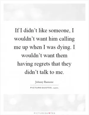 If I didn’t like someone, I wouldn’t want him calling me up when I was dying. I wouldn’t want them having regrets that they didn’t talk to me Picture Quote #1