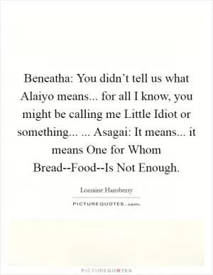 Beneatha: You didn’t tell us what Alaiyo means... for all I know, you might be calling me Little Idiot or something... ... Asagai: It means... it means One for Whom Bread--Food--Is Not Enough Picture Quote #1