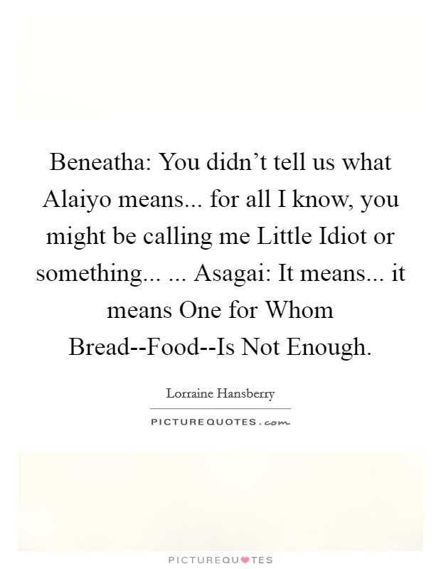 Beneatha: You didn't tell us what Alaiyo means... for all I know, you might be calling me Little Idiot or something... ... Asagai: It means... it means One for Whom Bread--Food--Is Not Enough. Picture Quote #1