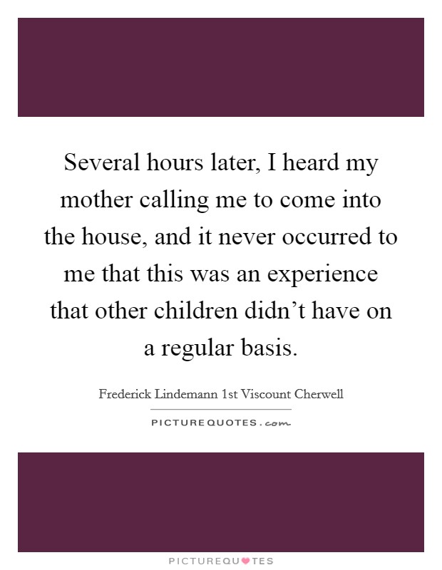 Several hours later, I heard my mother calling me to come into the house, and it never occurred to me that this was an experience that other children didn't have on a regular basis. Picture Quote #1