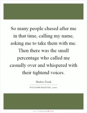 So many people chased after me in that time, calling my name, asking me to take them with me. Then there was the small percentage who called me casually over and whispered with their tightend voices Picture Quote #1