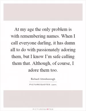At my age the only problem is with remembering names. When I call everyone darling, it has damn all to do with passionately adoring them, but I know I’m safe calling them that. Although, of course, I adore them too Picture Quote #1