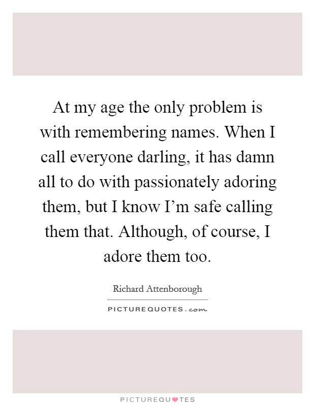 At my age the only problem is with remembering names. When I call everyone darling, it has damn all to do with passionately adoring them, but I know I'm safe calling them that. Although, of course, I adore them too. Picture Quote #1