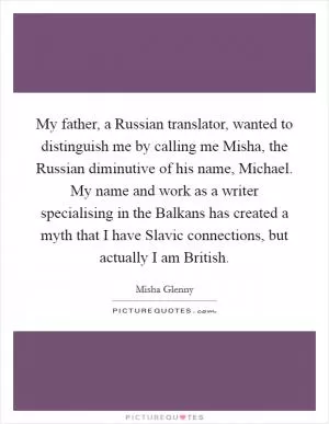 My father, a Russian translator, wanted to distinguish me by calling me Misha, the Russian diminutive of his name, Michael. My name and work as a writer specialising in the Balkans has created a myth that I have Slavic connections, but actually I am British Picture Quote #1