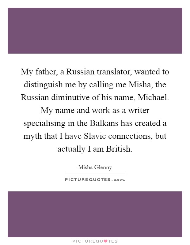 My father, a Russian translator, wanted to distinguish me by calling me Misha, the Russian diminutive of his name, Michael. My name and work as a writer specialising in the Balkans has created a myth that I have Slavic connections, but actually I am British. Picture Quote #1