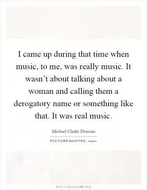 I came up during that time when music, to me, was really music. It wasn’t about talking about a woman and calling them a derogatory name or something like that. It was real music Picture Quote #1