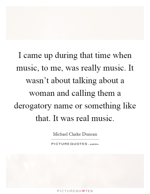 I came up during that time when music, to me, was really music. It wasn't about talking about a woman and calling them a derogatory name or something like that. It was real music. Picture Quote #1