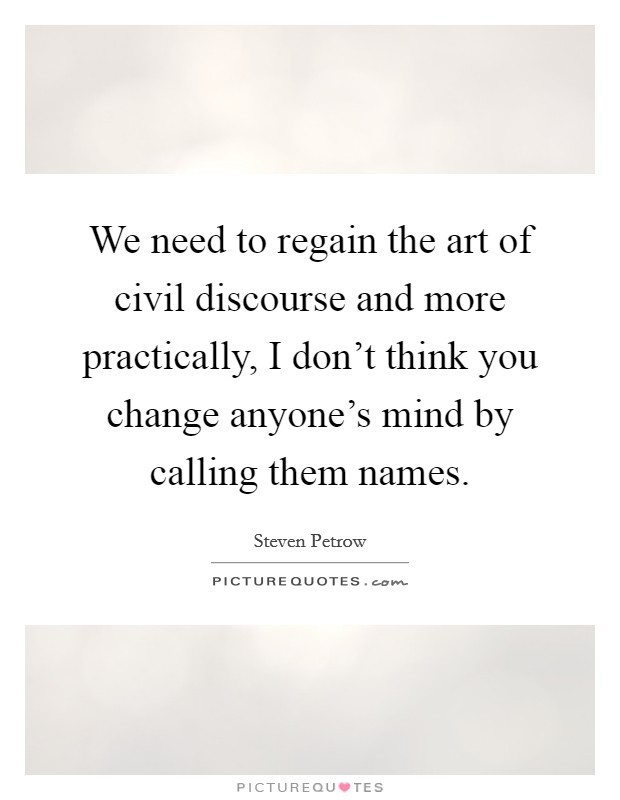 We need to regain the art of civil discourse and more practically, I don't think you change anyone's mind by calling them names. Picture Quote #1