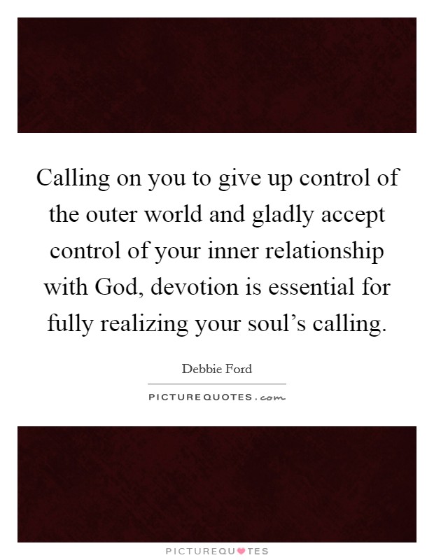 Calling on you to give up control of the outer world and gladly accept control of your inner relationship with God, devotion is essential for fully realizing your soul's calling. Picture Quote #1